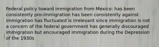 Federal policy toward immigration from Mexico: has been consistently pro-immigration has been consistently against immigration has fluctuated is irrelevant since immigration is not a concern of the federal government has generally discouraged immigration but encouraged immigration during the Depression of the 1930s