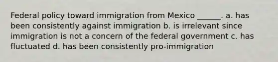 Federal policy toward immigration from Mexico ______. a. has been consistently against immigration b. is irrelevant since immigration is not a concern of the federal government c. has fluctuated d. has been consistently pro-immigration