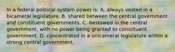 In a federal political system power is: A. always vested in a bicameral legislature. B. shared between the central government and constituent governments. C. bestowed in the central government, with no power being granted to constituent government. D. concentrated in a unicameral legislature within a strong central government.