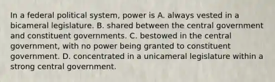 In a federal political system, power is A. always vested in a bicameral legislature. B. shared between the central government and constituent governments. C. bestowed in the central government, with no power being granted to constituent government. D. concentrated in a unicameral legislature within a strong central government.