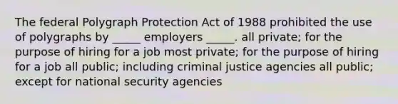 The federal Polygraph Protection Act of 1988 prohibited the use of polygraphs by _____ employers _____. all private; for the purpose of hiring for a job most private; for the purpose of hiring for a job all public; including criminal justice agencies all public; except for national security agencies