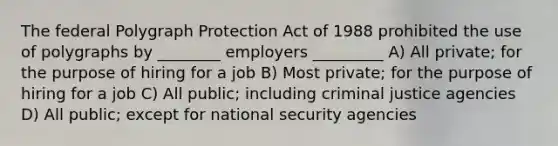 The federal Polygraph Protection Act of 1988 prohibited the use of polygraphs by ________ employers _________ A) All private; for the purpose of hiring for a job B) Most private; for the purpose of hiring for a job C) All public; including criminal justice agencies D) All public; except for national security agencies