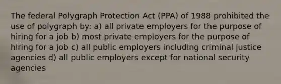 The federal Polygraph Protection Act (PPA) of 1988 prohibited the use of polygraph by: a) all private employers for the purpose of hiring for a job b) most private employers for the purpose of hiring for a job c) all public employers including criminal justice agencies d) all public employers except for national security agencies