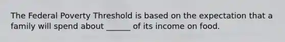The Federal Poverty Threshold is based on the expectation that a family will spend about ______ of its income on food.