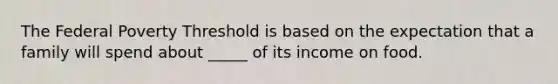 The Federal Poverty Threshold is based on the expectation that a family will spend about _____ of its income on food.