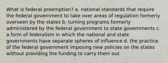 What is federal preemption? a. national standards that require the federal government to take over areas of regulation formerly overseen by the states b. turning programs formerly administered by the federal government to state governments c. a form of federalism in which the national and state governments have separate spheres of influence d. the practice of the federal government imposing new policies on the states without providing the funding to carry them out