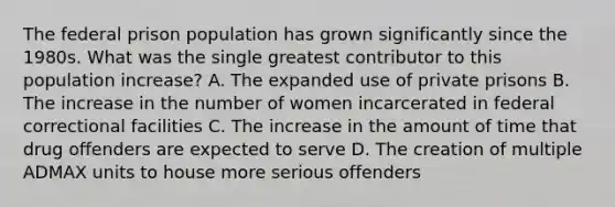 The federal prison population has grown significantly since the 1980s. What was the single greatest contributor to this population increase? A. The expanded use of private prisons B. The increase in the number of women incarcerated in federal correctional facilities C. The increase in the amount of time that drug offenders are expected to serve D. The creation of multiple ADMAX units to house more serious offenders