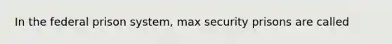 In the federal prison system, max security prisons are called