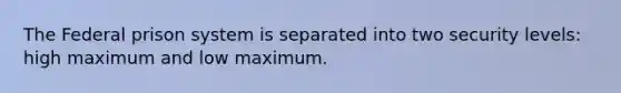 The Federal prison system is separated into two security levels: high maximum and low maximum.