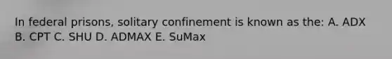 In federal prisons, solitary confinement is known as the: A. ADX B. СРТ C. SHU D. ADMAX E. SuMax