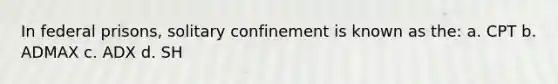 In federal prisons, solitary confinement is known as the: a. CPT b. ADMAX c. ADX d. SH