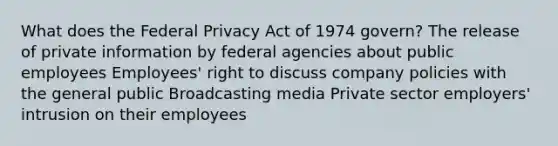 What does the Federal Privacy Act of 1974 govern? The release of private information by federal agencies about public employees Employees' right to discuss company policies with the general public Broadcasting media Private sector employers' intrusion on their employees