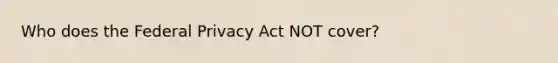 Who does the Federal Privacy Act NOT cover?