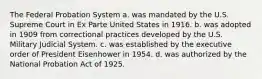 The Federal Probation System a. was mandated by the U.S. Supreme Court in Ex Parte United States in 1916. b. was adopted in 1909 from correctional practices developed by the U.S. Military Judicial System. c. was established by the executive order of President Eisenhower in 1954. d. was authorized by the National Probation Act of 1925.