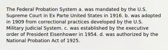 The Federal Probation System a. was mandated by the U.S. Supreme Court in Ex Parte United States in 1916. b. was adopted in 1909 from correctional practices developed by the U.S. Military Judicial System. c. was established by the executive order of President Eisenhower in 1954. d. was authorized by the National Probation Act of 1925.