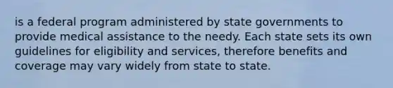 is a federal program administered by state governments to provide medical assistance to the needy. Each state sets its own guidelines for eligibility and services, therefore benefits and coverage may vary widely from state to state.