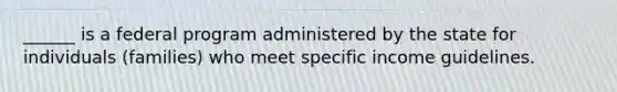 ______ is a federal program administered by the state for individuals (families) who meet specific income guidelines.