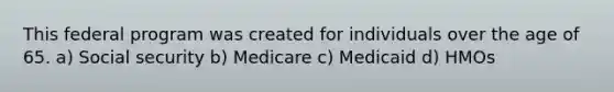 This federal program was created for individuals over the age of 65. a) Social security b) Medicare c) Medicaid d) HMOs