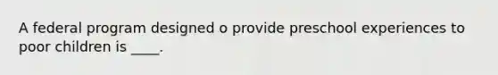 A federal program designed o provide preschool experiences to poor children is ____.