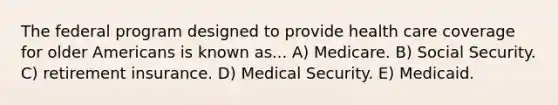 The federal program designed to provide health care coverage for older Americans is known as... A) Medicare. B) Social Security. C) retirement insurance. D) Medical Security. E) Medicaid.