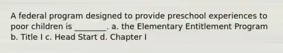 A federal program designed to provide preschool experiences to poor children is ________. a. the Elementary Entitlement Program b. Title I c. Head Start d. Chapter I
