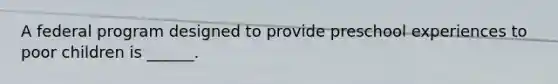 A federal program designed to provide preschool experiences to poor children is ______.