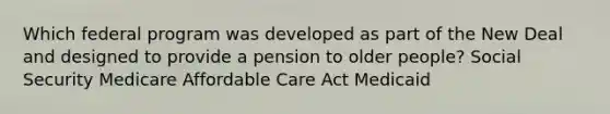 Which federal program was developed as part of the New Deal and designed to provide a pension to older people? Social Security Medicare Affordable Care Act Medicaid