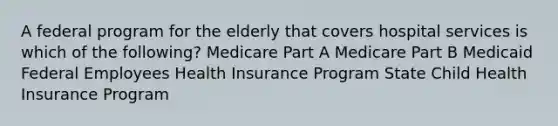 A federal program for the elderly that covers hospital services is which of the following? Medicare Part A Medicare Part B Medicaid Federal Employees Health Insurance Program State Child Health Insurance Program