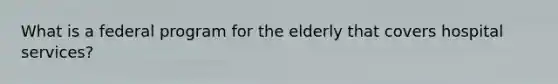 What is a federal program for the elderly that covers hospital services?