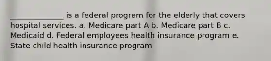 ______________ is a federal program for the elderly that covers hospital services. a. Medicare part A b. Medicare part B c. Medicaid d. Federal employees health insurance program e. State child health insurance program