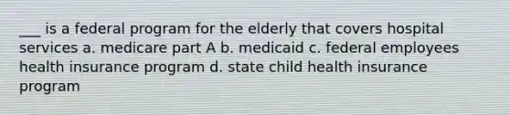 ___ is a federal program for the elderly that covers hospital services a. medicare part A b. medicaid c. federal employees health insurance program d. state child health insurance program