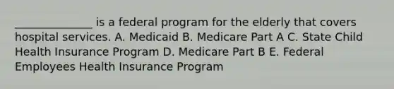 ______________ is a federal program for the elderly that covers hospital services. A. Medicaid B. Medicare Part A C. State Child Health Insurance Program D. Medicare Part B E. Federal Employees Health Insurance Program