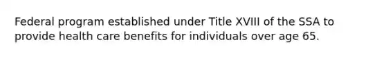 Federal program established under Title XVIII of the SSA to provide health care benefits for individuals over age 65.