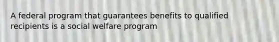 A federal program that guarantees benefits to qualified recipients is a social welfare program