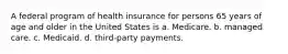 A federal program of health insurance for persons 65 years of age and older in the United States is a. Medicare. b. managed care. c. Medicaid. d. third-party payments.