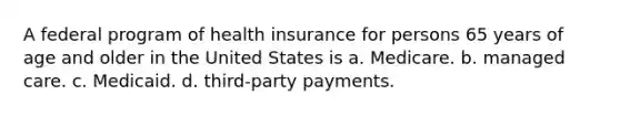 A federal program of health insurance for persons 65 years of age and older in the United States is a. Medicare. b. managed care. c. Medicaid. d. third-party payments.