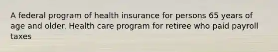 A federal program of health insurance for persons 65 years of age and older. Health care program for retiree who paid payroll taxes