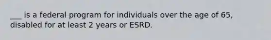 ___ is a federal program for individuals over the age of 65, disabled for at least 2 years or ESRD.