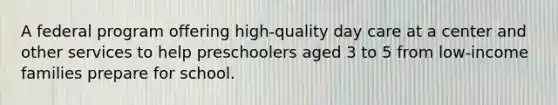 A federal program offering high-quality day care at a center and other services to help preschoolers aged 3 to 5 from low-income families prepare for school.