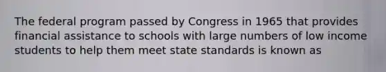 The federal program passed by Congress in 1965 that provides financial assistance to schools with large numbers of low income students to help them meet state standards is known as