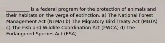 __________ is a federal program for the protection of animals and their habitats on the verge of extinction. a) The National Forest Management Act (NFMA) b) The Migratory Bird Treaty Act (MBTA) c) The Fish and Wildlife Coordination Act (FWCA) d) The Endangered Species Act (ESA)