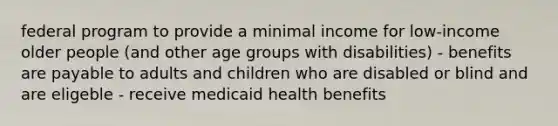 federal program to provide a minimal income for low-income older people (and other age groups with disabilities) - benefits are payable to adults and children who are disabled or blind and are eligeble - receive medicaid health benefits