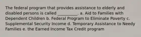 The federal program that provides assistance to elderly and disabled persons is called __________. a. Aid to Families with Dependent Children b. Federal Program to Eliminate Poverty c. Supplemental Security Income d. Temporary Assistance to Needy Families e. the Earned Income Tax Credit program