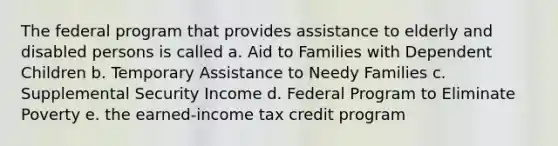 The federal program that provides assistance to elderly and disabled persons is called a. Aid to Families with Dependent Children b. Temporary Assistance to Needy Families c. Supplemental Security Income d. Federal Program to Eliminate Poverty e. the earned-income tax credit program