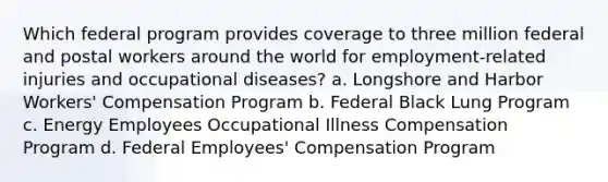 Which federal program provides coverage to three million federal and postal workers around the world for employment-related injuries and occupational diseases? a. Longshore and Harbor Workers' Compensation Program b. Federal Black Lung Program c. Energy Employees Occupational Illness Compensation Program d. Federal Employees' Compensation Program