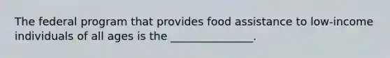 The federal program that provides food assistance to low-income individuals of all ages is the _______________.