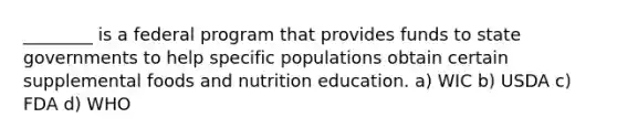 ________ is a federal program that provides funds to state governments to help specific populations obtain certain supplemental foods and nutrition education. a) WIC b) USDA c) FDA d) WHO