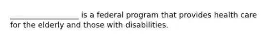 __________________ is a federal program that provides health care for the elderly and those with disabilities.