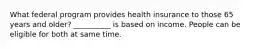 What federal program provides health insurance to those 65 years and older? __________ is based on income. People can be eligible for both at same time.