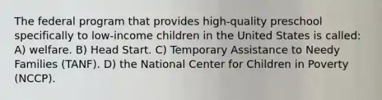 The federal program that provides high-quality preschool specifically to low-income children in the United States is called: A) welfare. B) Head Start. C) Temporary Assistance to Needy Families (TANF). D) the National Center for Children in Poverty (NCCP).